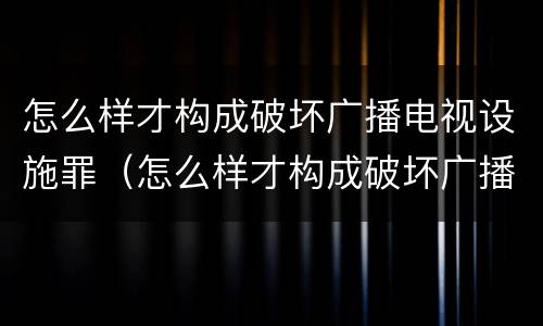 怎么样才构成破坏广播电视设施罪（怎么样才构成破坏广播电视设施罪呢）