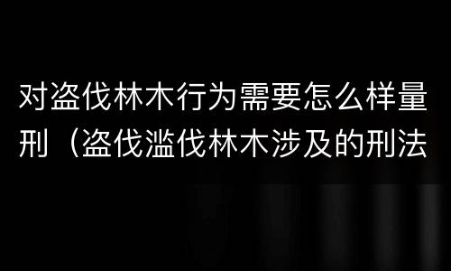 对盗伐林木行为需要怎么样量刑（盗伐滥伐林木涉及的刑法规定）