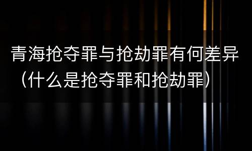 青海抢夺罪与抢劫罪有何差异（什么是抢夺罪和抢劫罪）