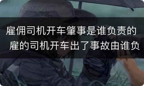 雇佣司机开车肇事是谁负责的 雇的司机开车出了事故由谁负责