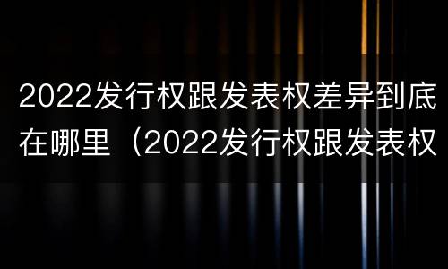 2022发行权跟发表权差异到底在哪里（2022发行权跟发表权差异到底在哪里查）