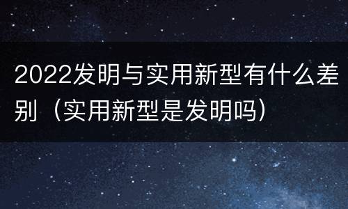 2022发明与实用新型有什么差别（实用新型是发明吗）