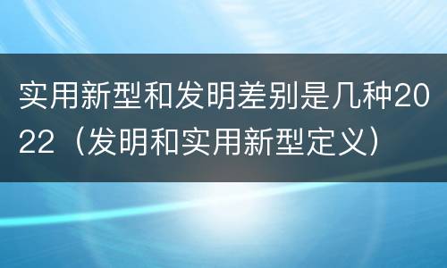 实用新型和发明差别是几种2022（发明和实用新型定义）