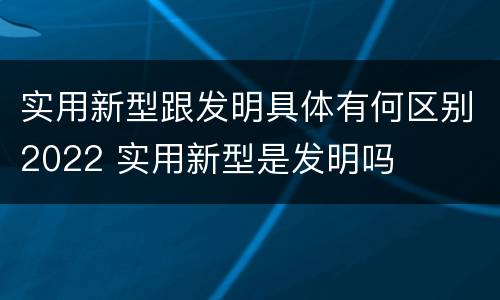 实用新型跟发明具体有何区别2022 实用新型是发明吗