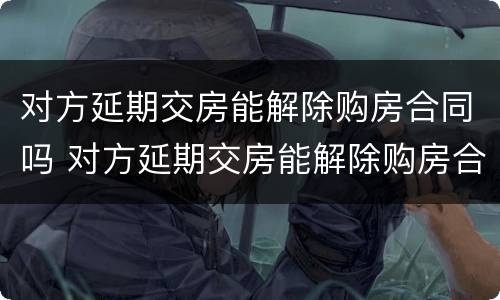 对方延期交房能解除购房合同吗 对方延期交房能解除购房合同吗