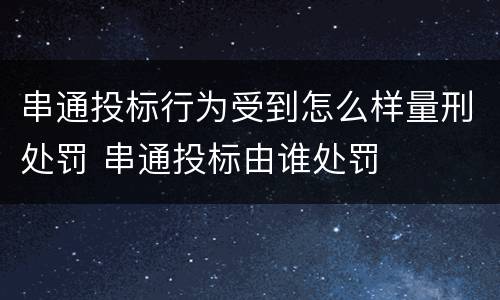 串通投标行为受到怎么样量刑处罚 串通投标由谁处罚