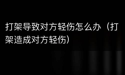 打架导致对方轻伤怎么办（打架造成对方轻伤）