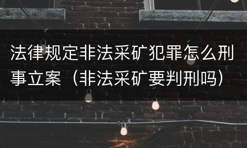 法律规定非法采矿犯罪怎么刑事立案（非法采矿要判刑吗）
