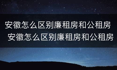 安徽怎么区别廉租房和公租房 安徽怎么区别廉租房和公租房的区别