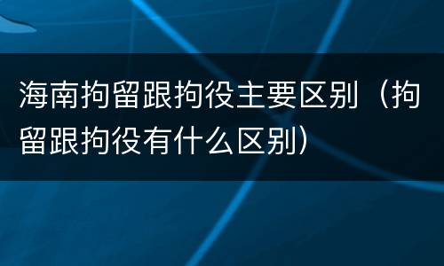 海南拘留跟拘役主要区别（拘留跟拘役有什么区别）