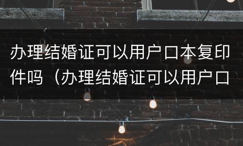 办理结婚证可以用户口本复印件吗（办理结婚证可以用户口本复印件吗怎么弄）