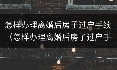 怎样办理离婚后房子过户手续（怎样办理离婚后房子过户手续和费用）
