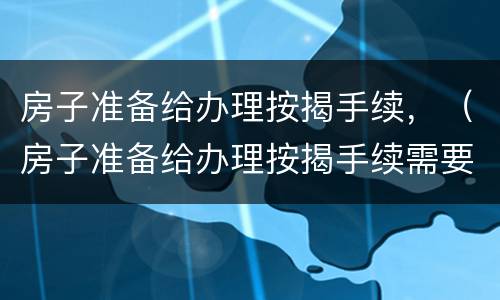 房子准备给办理按揭手续，（房子准备给办理按揭手续需要多久）