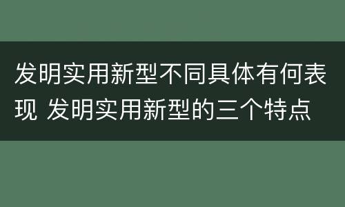发明实用新型不同具体有何表现 发明实用新型的三个特点