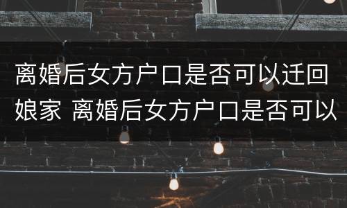 离婚后女方户口是否可以迁回娘家 离婚后女方户口是否可以迁回娘家呢