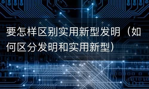 要怎样区别实用新型发明（如何区分发明和实用新型）