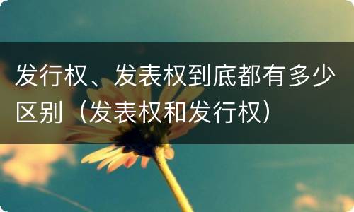 发行权、发表权到底都有多少区别（发表权和发行权）