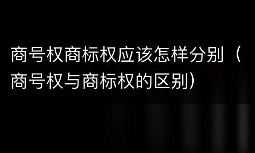 商号权商标权应该怎样分别（商号权与商标权的区别）