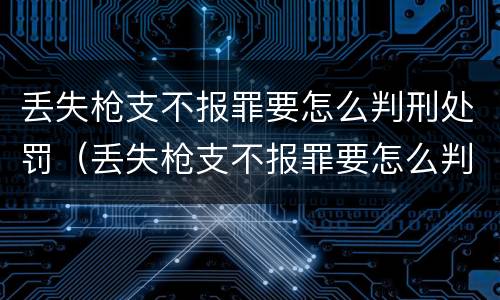 丢失枪支不报罪要怎么判刑处罚（丢失枪支不报罪要怎么判刑处罚呢）