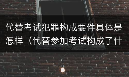 代替考试犯罪构成要件具体是怎样（代替参加考试构成了什么犯罪）