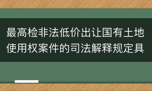 最高检非法低价出让国有土地使用权案件的司法解释规定具体是什么重要内容