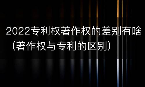 2022专利权著作权的差别有啥（著作权与专利的区别）