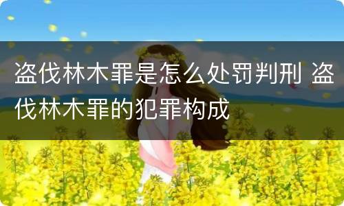盗伐林木罪是怎么处罚判刑 盗伐林木罪的犯罪构成