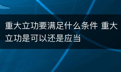 重大立功要满足什么条件 重大立功是可以还是应当