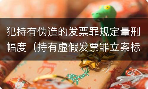 犯持有伪造的发票罪规定量刑幅度（持有虚假发票罪立案标准）
