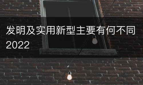 发明及实用新型主要有何不同2022