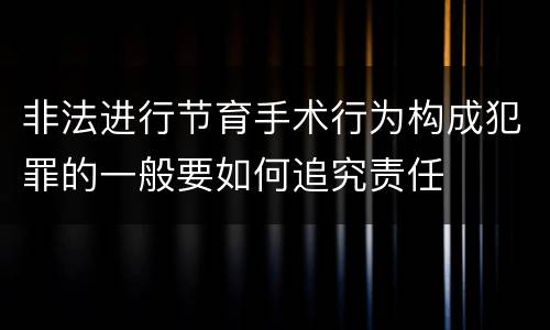 非法进行节育手术行为构成犯罪的一般要如何追究责任