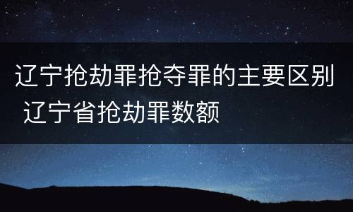辽宁抢劫罪抢夺罪的主要区别 辽宁省抢劫罪数额