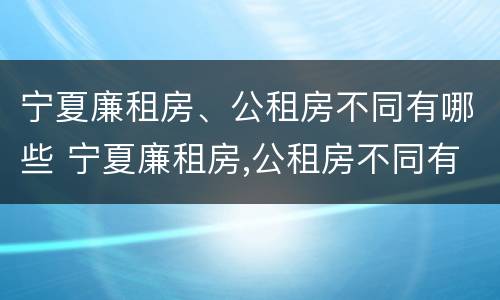 宁夏廉租房、公租房不同有哪些 宁夏廉租房,公租房不同有哪些条件