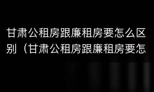 甘肃公租房跟廉租房要怎么区别（甘肃公租房跟廉租房要怎么区别呀）