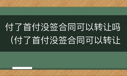 付了首付没签合同可以转让吗（付了首付没签合同可以转让吗）