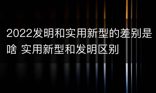 2022发明和实用新型的差别是啥 实用新型和发明区别