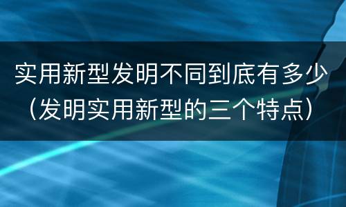 实用新型发明不同到底有多少（发明实用新型的三个特点）