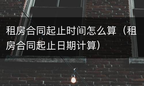 租房合同起止时间怎么算（租房合同起止日期计算）