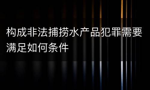 构成非法捕捞水产品犯罪需要满足如何条件