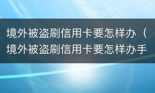 境外被盗刷信用卡要怎样办（境外被盗刷信用卡要怎样办手续）