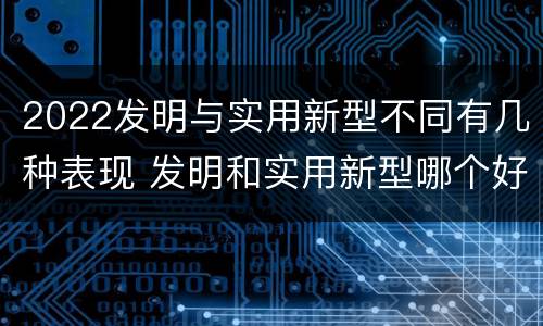 2022发明与实用新型不同有几种表现 发明和实用新型哪个好