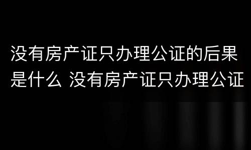 没有房产证只办理公证的后果是什么 没有房产证只办理公证的后果是什么意思