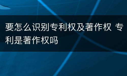 要怎么识别专利权及著作权 专利是著作权吗