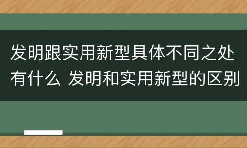 发明跟实用新型具体不同之处有什么 发明和实用新型的区别和联系有什么