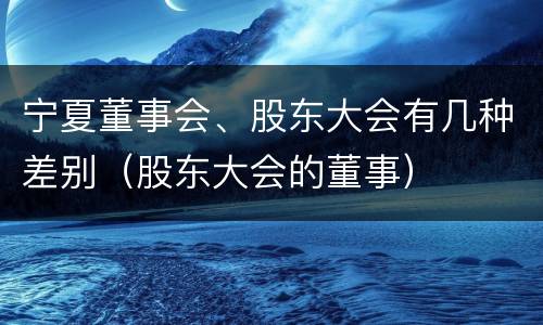 宁夏董事会、股东大会有几种差别（股东大会的董事）