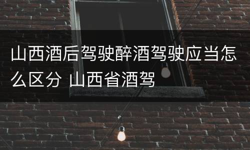 山西酒后驾驶醉酒驾驶应当怎么区分 山西省酒驾