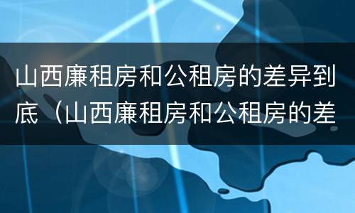 山西廉租房和公租房的差异到底（山西廉租房和公租房的差异到底多大）