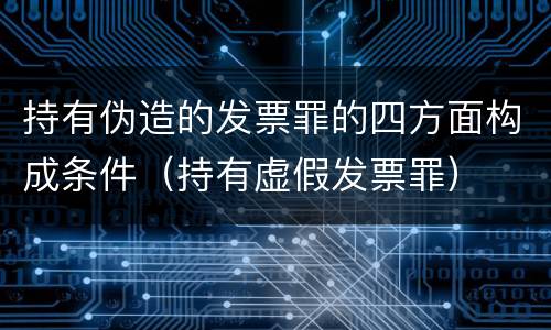持有伪造的发票罪的四方面构成条件（持有虚假发票罪）