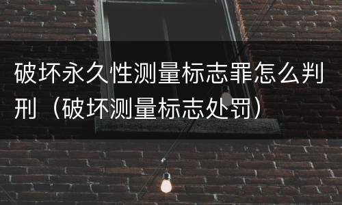 破坏永久性测量标志罪怎么判刑（破坏测量标志处罚）