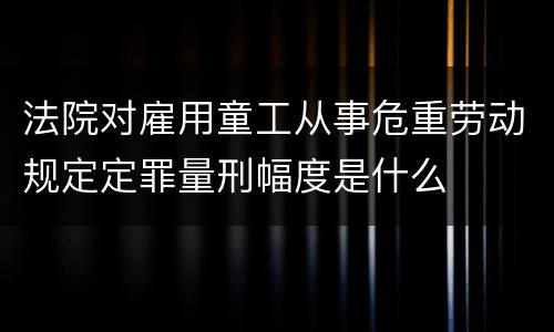 法院对雇用童工从事危重劳动规定定罪量刑幅度是什么